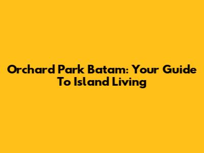 Orchard Park Batam: Your Guide To Island Living