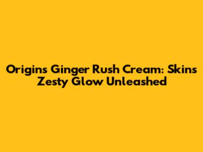 Origins Ginger Rush Cream: Skin's Zesty Glow Unleashed