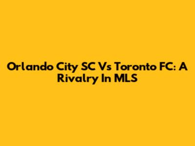 Orlando City SC Vs Toronto FC: A Rivalry In MLS