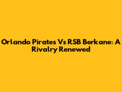 Orlando Pirates Vs RSB Berkane: A Rivalry Renewed