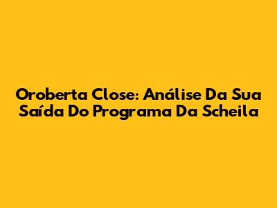 Oroberta Close: Análise Da Sua Saída Do Programa Da Scheila