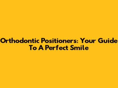 Orthodontic Positioners: Your Guide To A Perfect Smile