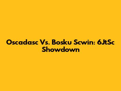 Oscadasc Vs. Bosku Scwin: 6JtSc Showdown