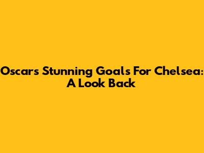 Oscar's Stunning Goals For Chelsea: A Look Back