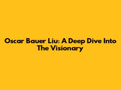 Oscar Bauer Liu: A Deep Dive Into The Visionary