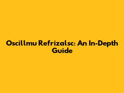 Oscillmu Refrizalsc: An In-Depth Guide