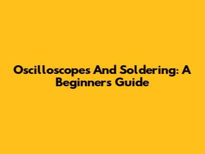 Oscilloscopes And Soldering: A Beginner's Guide