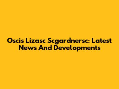 Oscis Lizasc Scgardnersc: Latest News And Developments