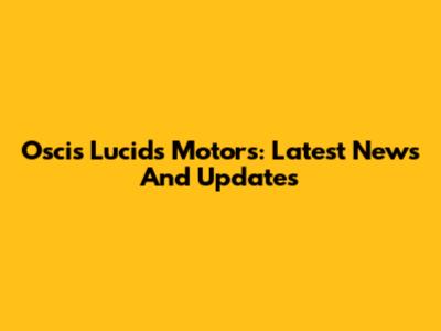 Oscis Lucids Motors: Latest News And Updates