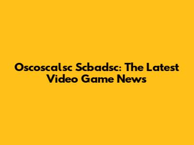 Oscoscalsc Scbadsc: The Latest Video Game News