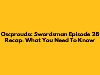 Oscproudsc Swordsman Episode 28 Recap: What You Need To Know