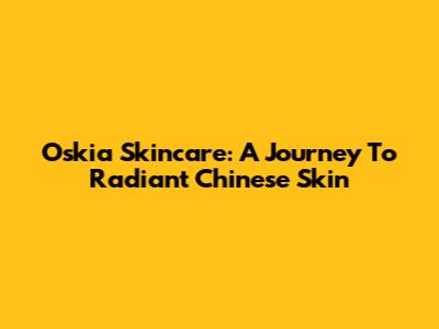 Oskia Skincare: A Journey To Radiant Chinese Skin