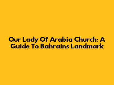 Our Lady Of Arabia Church: A Guide To Bahrain's Landmark