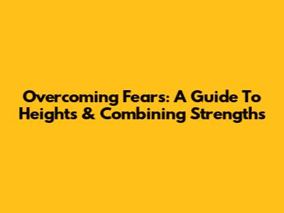 Overcoming Fears: A Guide To Heights & Combining Strengths