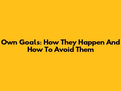 Own Goals: How They Happen And How To Avoid Them