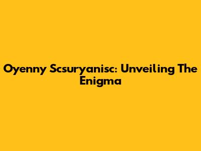 Oyenny Scsuryanisc: Unveiling The Enigma