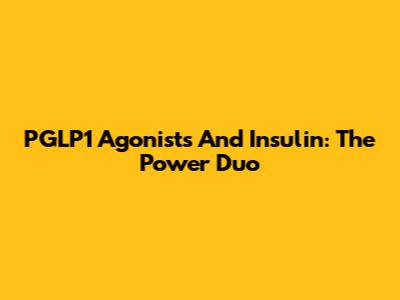 PGLP1 Agonists And Insulin: The Power Duo