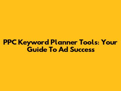PPC Keyword Planner Tools: Your Guide To Ad Success