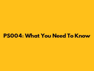 PS004: What You Need To Know