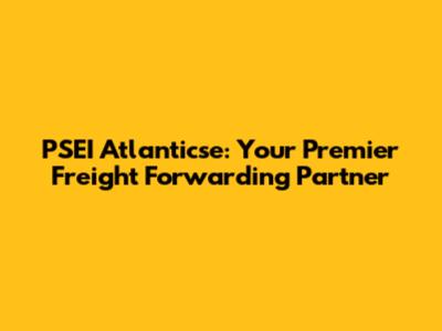 PSEI Atlanticse: Your Premier Freight Forwarding Partner