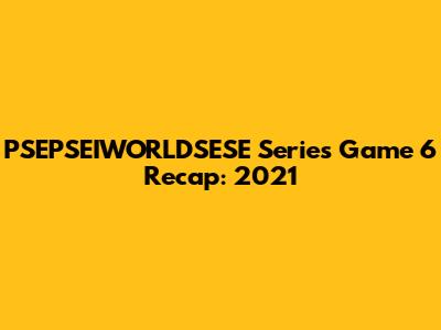 PSEPSEIWORLDSESE Series Game 6 Recap: 2021