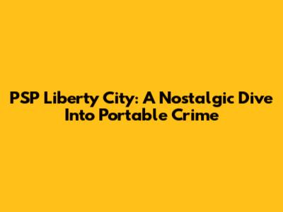 PSP Liberty City: A Nostalgic Dive Into Portable Crime