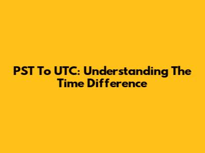 PST To UTC: Understanding The Time Difference
