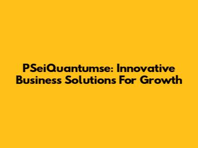 PSeiQuantumse: Innovative Business Solutions For Growth