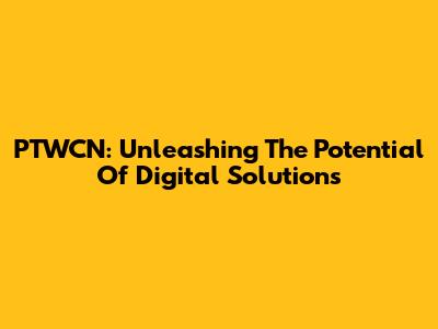 PTWCN: Unleashing The Potential Of Digital Solutions