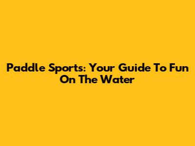 Paddle Sports: Your Guide To Fun On The Water