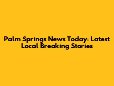Palm Springs News Today: Latest Local Breaking Stories