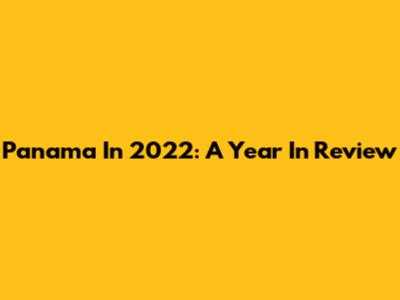 Panama In 2022: A Year In Review