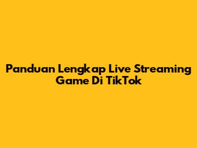 Panduan Lengkap Live Streaming Game Di TikTok