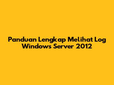Panduan Lengkap Melihat Log Windows Server 2012