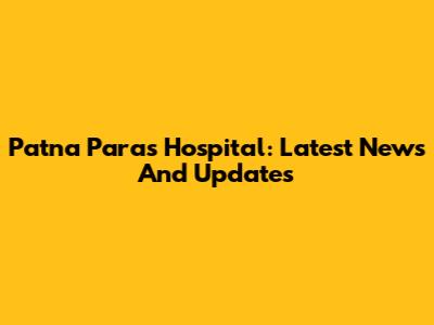 Patna Paras Hospital: Latest News And Updates