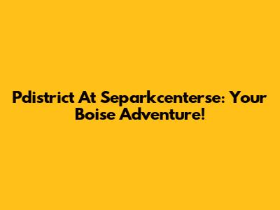 Pdistrict At Separkcenterse: Your Boise Adventure!