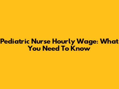 Pediatric Nurse Hourly Wage: What You Need To Know