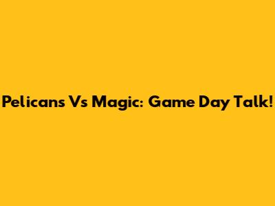 Pelicans Vs Magic: Game Day Talk!