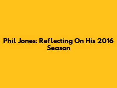 Phil Jones: Reflecting On His 2016 Season