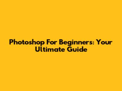Photoshop For Beginners: Your Ultimate Guide