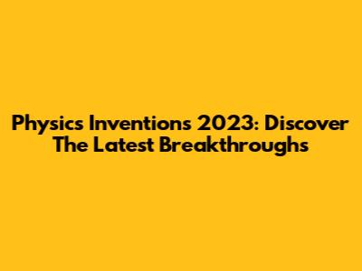 Physics Inventions 2023: Discover The Latest Breakthroughs