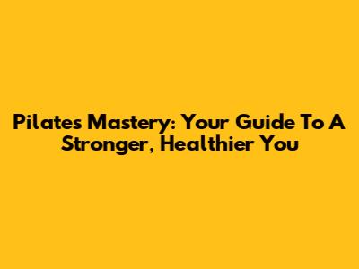 Pilates Mastery: Your Guide To A Stronger, Healthier You