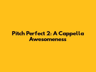 Pitch Perfect 2: A Cappella Awesomeness