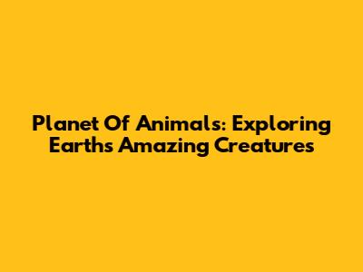 Planet Of Animals: Exploring Earth's Amazing Creatures