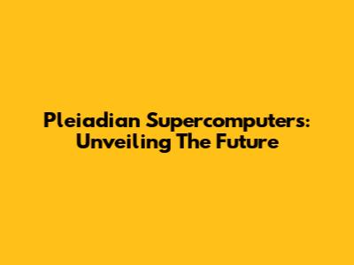 Pleiadian Supercomputers: Unveiling The Future