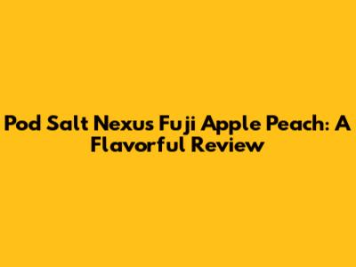 Pod Salt Nexus Fuji Apple Peach: A Flavorful Review