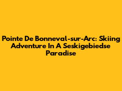 Pointe De Bonneval-sur-Arc: Skiing Adventure In A Seskigebiedse Paradise