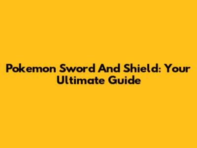 Pokemon Sword And Shield: Your Ultimate Guide
