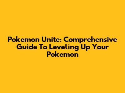 Pokemon Unite: Comprehensive Guide To Leveling Up Your Pokemon