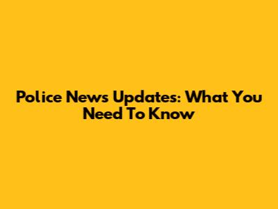Police News Updates: What You Need To Know